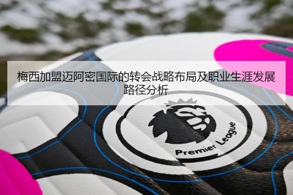 梅西加盟迈阿密国际的转会战略布局及职业生涯发展路径分析